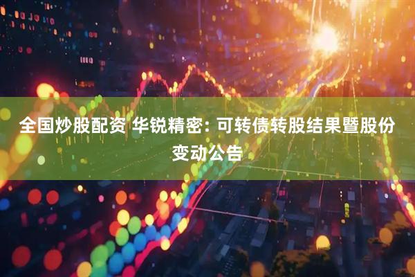 全国炒股配资 华锐精密: 可转债转股结果暨股份变动公告