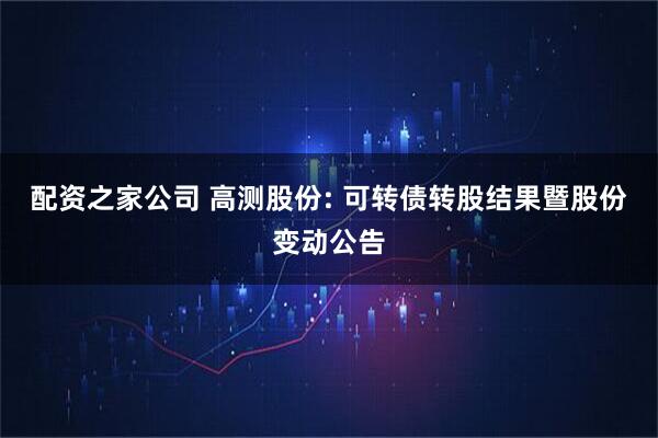 配资之家公司 高测股份: 可转债转股结果暨股份变动公告