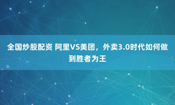 全国炒股配资 阿里VS美团，外卖3.0时代如何做到胜者为王