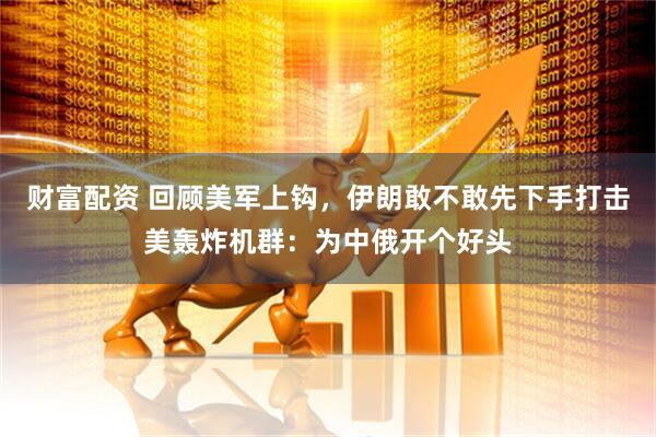 财富配资 回顾美军上钩，伊朗敢不敢先下手打击美轰炸机群：为中俄开个好头