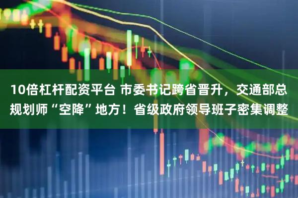 10倍杠杆配资平台 市委书记跨省晋升，交通部总规划师“空降”地方！省级政府领导班子密集调整