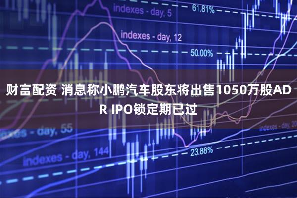 财富配资 消息称小鹏汽车股东将出售1050万股ADR IPO锁定期已过