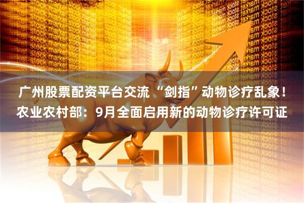 广州股票配资平台交流 “剑指”动物诊疗乱象！农业农村部：9月全面启用新的动物诊疗许可证