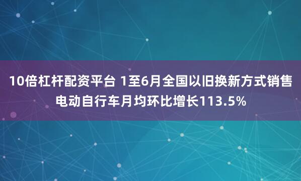 10倍杠杆配资平台 1至6月全国以旧换新方式销售电动自行车月均环比增长113.5%