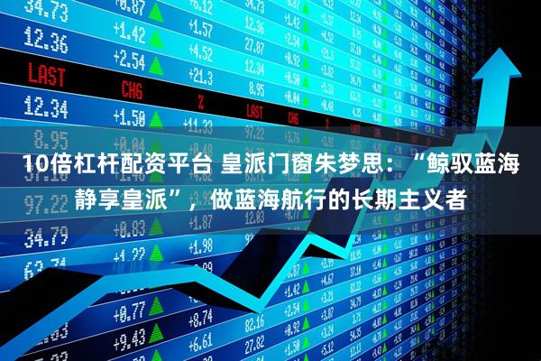 10倍杠杆配资平台 皇派门窗朱梦思：“鲸驭蓝海静享皇派”，做蓝海航行的长期主义者