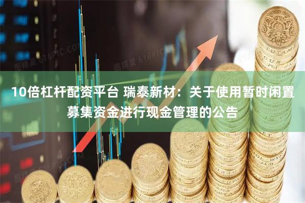 10倍杠杆配资平台 瑞泰新材：关于使用暂时闲置募集资金进行现金管理的公告