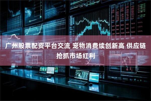广州股票配资平台交流 宠物消费续创新高 供应链抢抓市场红利