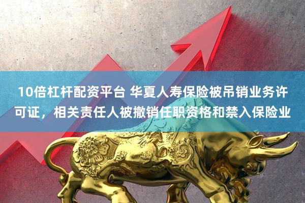 10倍杠杆配资平台 华夏人寿保险被吊销业务许可证，相关责任人被撤销任职资格和禁入保险业