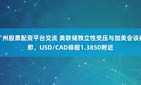 广州股票配资平台交流 美联储独立性受压与加美会谈在即，USD/CAD徘徊1.3850附近