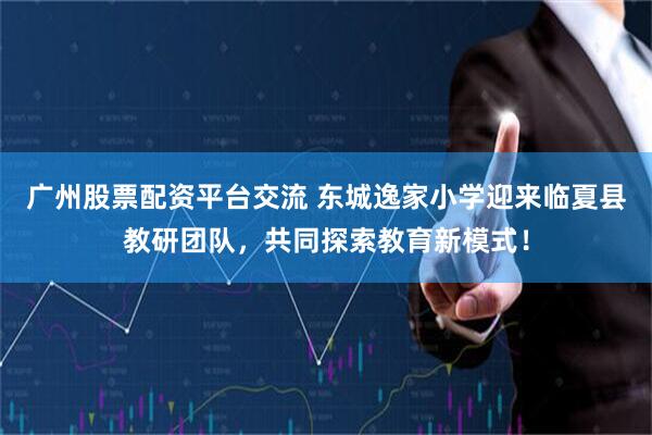 广州股票配资平台交流 东城逸家小学迎来临夏县教研团队,共同探索教育新模式!