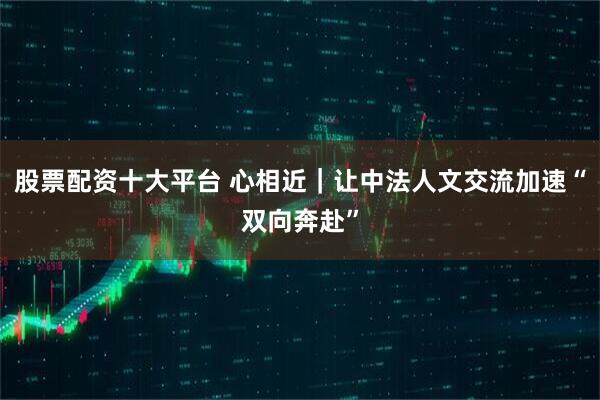 股票配资十大平台 心相近｜让中法人文交流加速“双向奔赴”