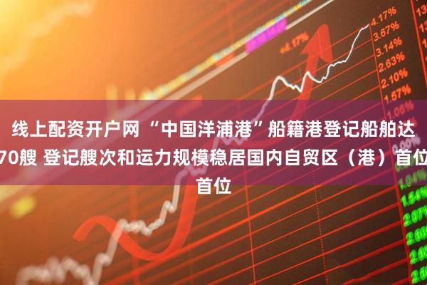 线上配资开户网 “中国洋浦港”船籍港登记船舶达70艘 登记艘次和运力规模稳居国内自贸区（港）首位
