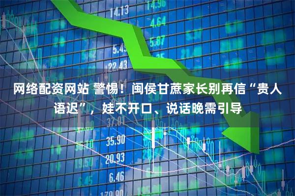 网络配资网站 警惕！闽侯甘蔗家长别再信“贵人语迟”，娃不开口、说话晚需引导