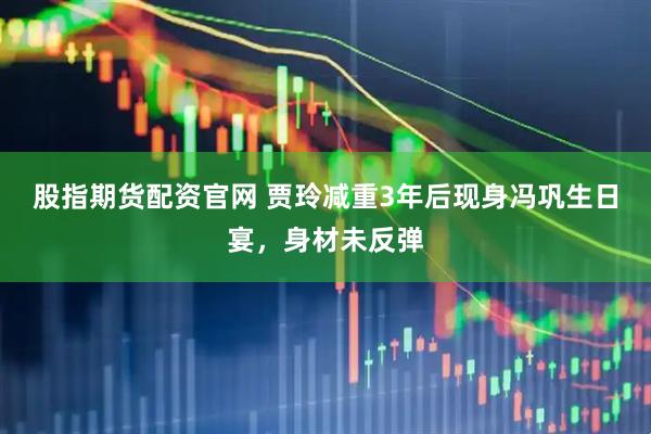 股指期货配资官网 贾玲减重3年后现身冯巩生日宴，身材未反弹