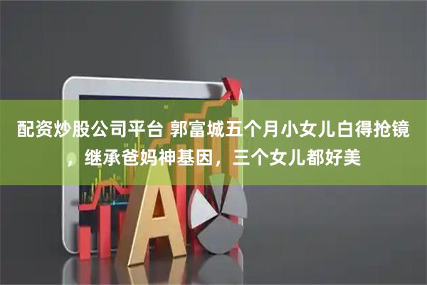 配资炒股公司平台 郭富城五个月小女儿白得抢镜，继承爸妈神基因，三个女儿都好美