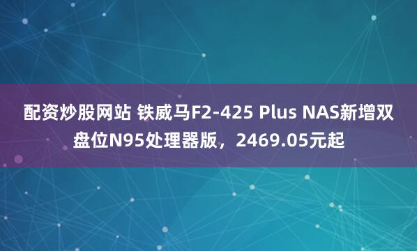 配资炒股网站 铁威马F2-425 Plus NAS新增双盘位N95处理器版，2469.05元起