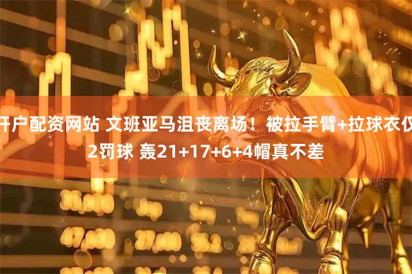 开户配资网站 文班亚马沮丧离场！被拉手臂+拉球衣仅2罚球 轰21+17+6+4帽真不差