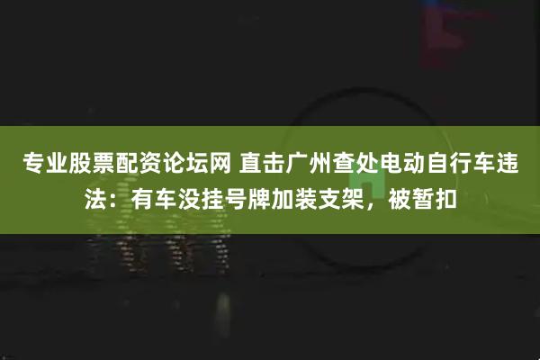 专业股票配资论坛网 直击广州查处电动自行车违法：有车没挂号牌加装支架，被暂扣