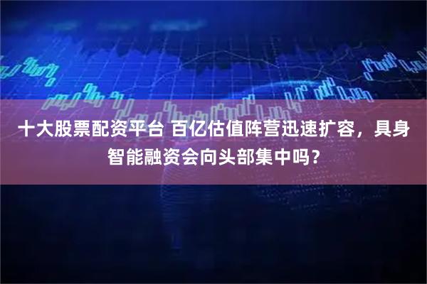 十大股票配资平台 百亿估值阵营迅速扩容，具身智能融资会向头部集中吗？