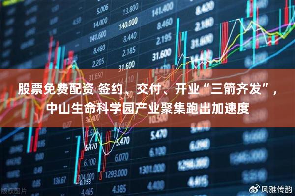 股票免费配资 签约、交付、开业“三箭齐发”，中山生命科学园产业聚集跑出加速度