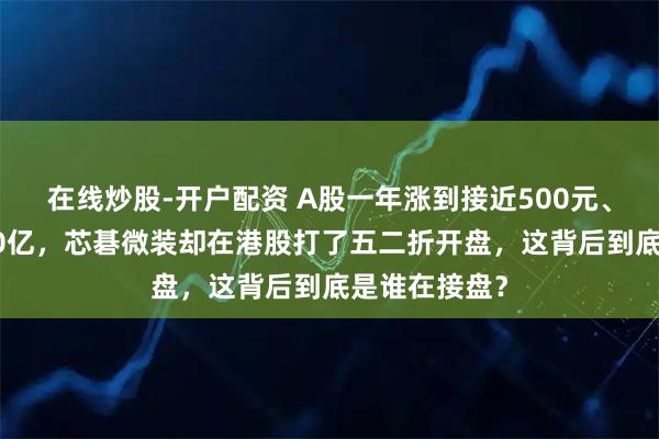 在线炒股-开户配资 A股一年涨到接近500元、市值冲上680亿，芯碁微装却在港股打了五二折开盘，这背后到底是谁在接盘？