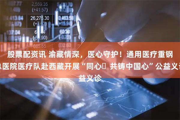 股票配资讯 渝藏情深，医心守护！通用医疗重钢总医院医疗队赴西藏开展“同心・共铸中国心”公益义诊